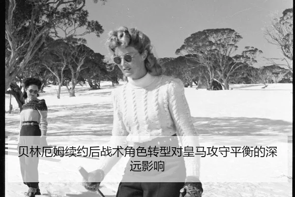贝林厄姆续约后战术角色转型对皇马攻守平衡的深远影响